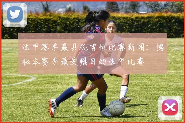 法甲赛季最具观赏性比赛新闻：揭秘本赛季最受瞩目的法甲比赛