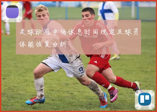 足球欧冠中场休息时间规定及球员体能恢复分析