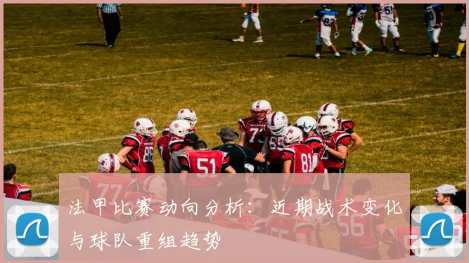 法甲比赛动向分析：近期战术变化与球队重组趋势