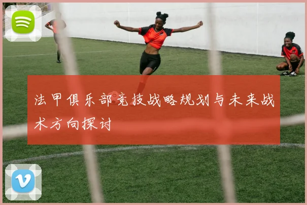 法甲俱乐部竞技战略规划与未来战术方向探讨